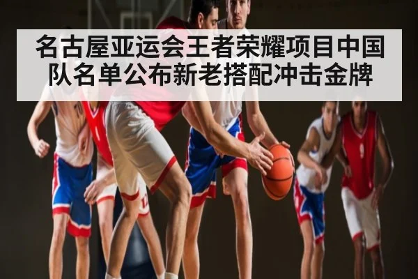 名古屋亚运会王者荣耀项目中国队名单公布新老搭配冲击金牌